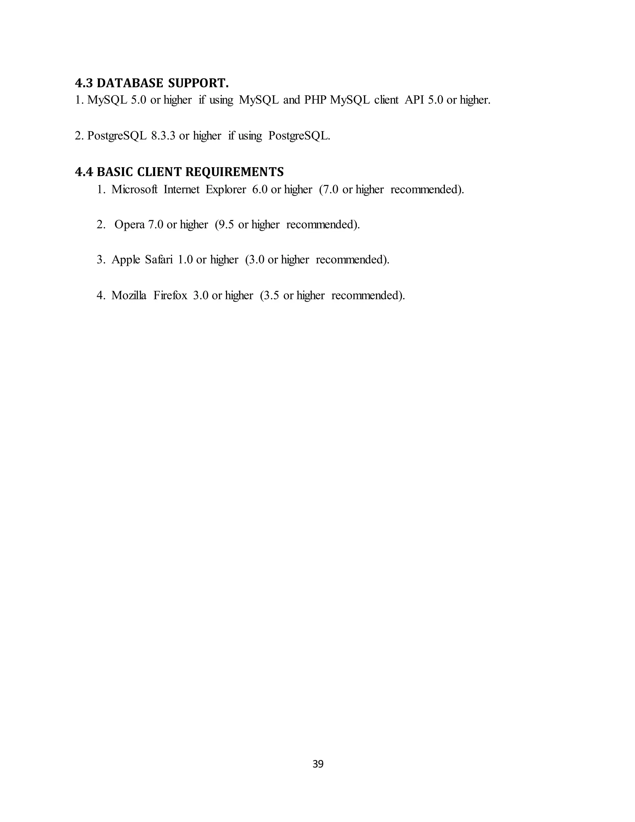 39
4.3 DATABASE SUPPORT.
1. MySQL 5.0 or higher if using MySQL and PHP MySQL client API 5.0 or higher.
2. PostgreSQL 8.3.3 or higher if using PostgreSQL.
4.4 BASIC CLIENT REQUIREMENTS
1. Microsoft Internet Explorer 6.0 or higher (7.0 or higher recommended).
2. Opera 7.0 or higher (9.5 or higher recommended).
3. Apple Safari 1.0 or higher (3.0 or higher recommended).
4. Mozilla Firefox 3.0 or higher (3.5 or higher recommended).
 