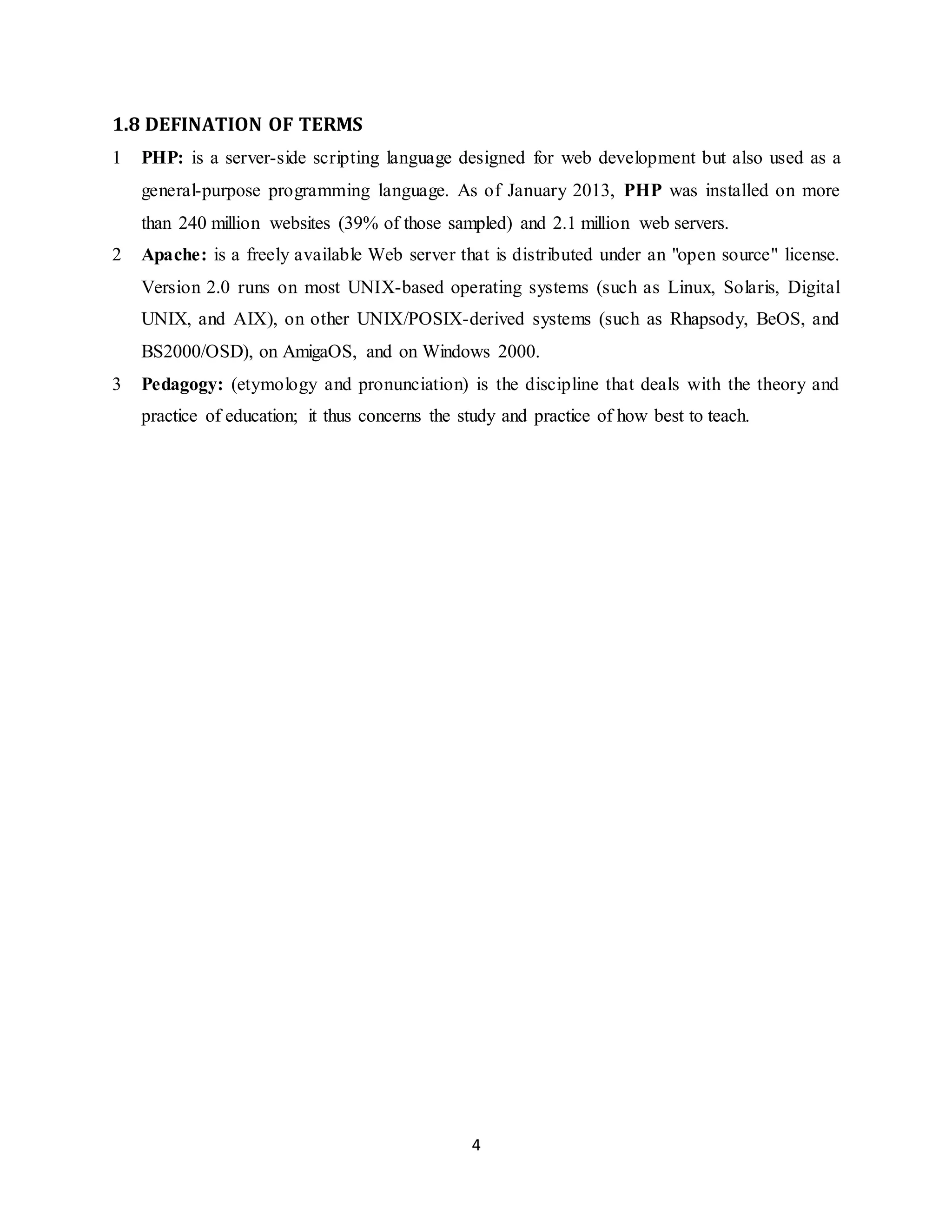 4
1.8 DEFINATION OF TERMS
1 PHP: is a server-side scripting language designed for web development but also used as a
general-purpose programming language. As of January 2013, PHP was installed on more
than 240 million websites (39% of those sampled) and 2.1 million web servers.
2 Apache: is a freely available Web server that is distributed under an "open source" license.
Version 2.0 runs on most UNIX-based operating systems (such as Linux, Solaris, Digital
UNIX, and AIX), on other UNIX/POSIX-derived systems (such as Rhapsody, BeOS, and
BS2000/OSD), on AmigaOS, and on Windows 2000.
3 Pedagogy: (etymology and pronunciation) is the discipline that deals with the theory and
practice of education; it thus concerns the study and practice of how best to teach.
 