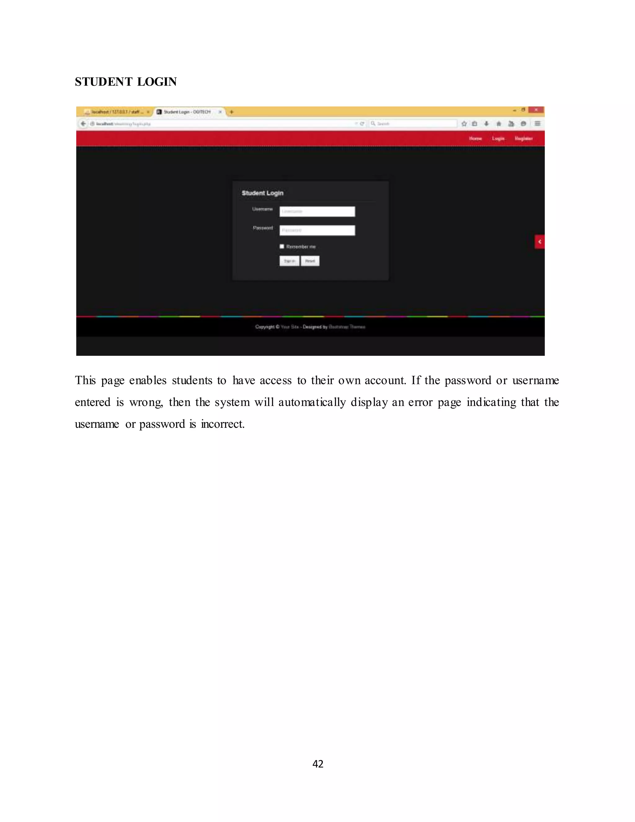 42
STUDENT LOGIN
This page enables students to have access to their own account. If the password or username
entered is wrong, then the system will automatically display an error page indicating that the
username or password is incorrect.
 