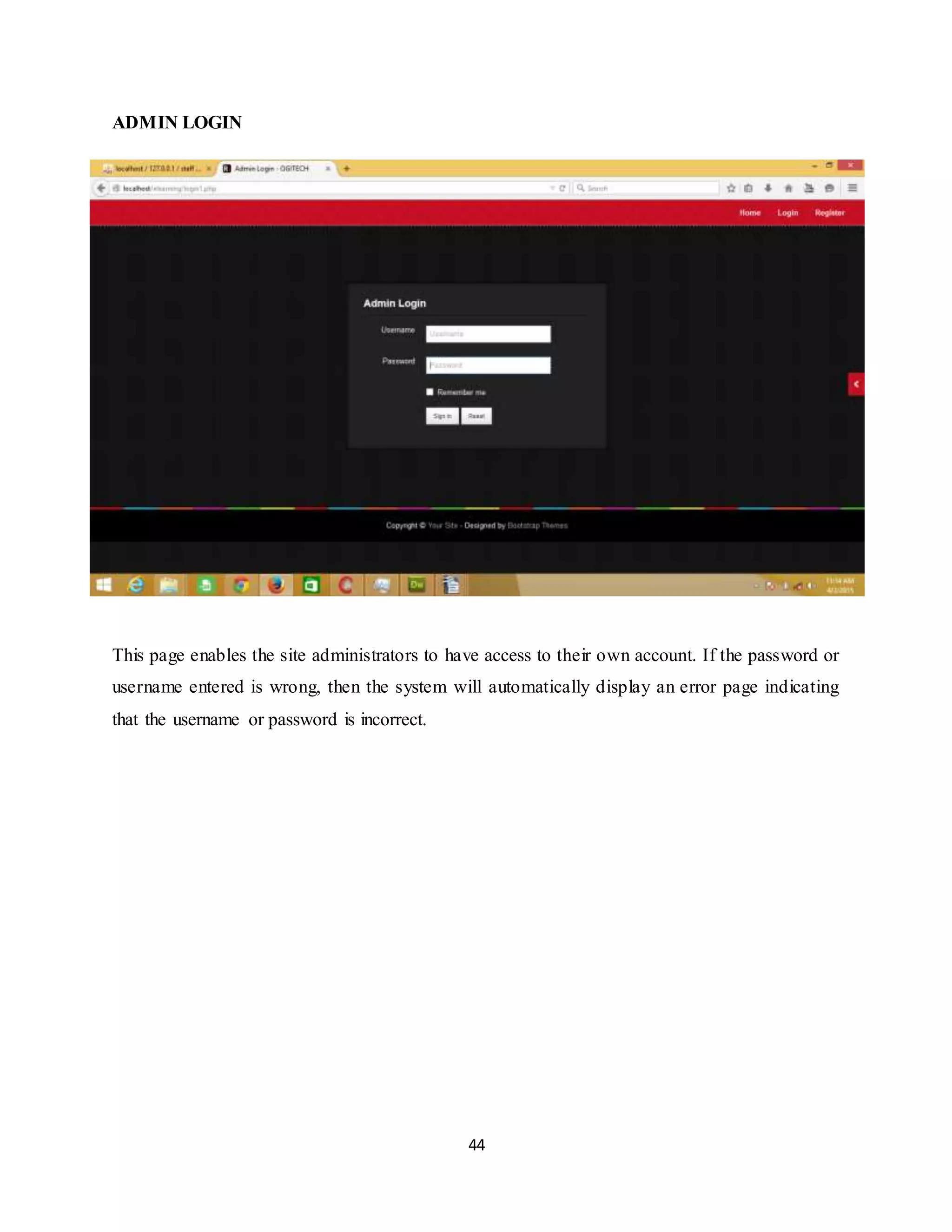 44
ADMIN LOGIN
This page enables the site administrators to have access to their own account. If the password or
username entered is wrong, then the system will automatically display an error page indicating
that the username or password is incorrect.
 