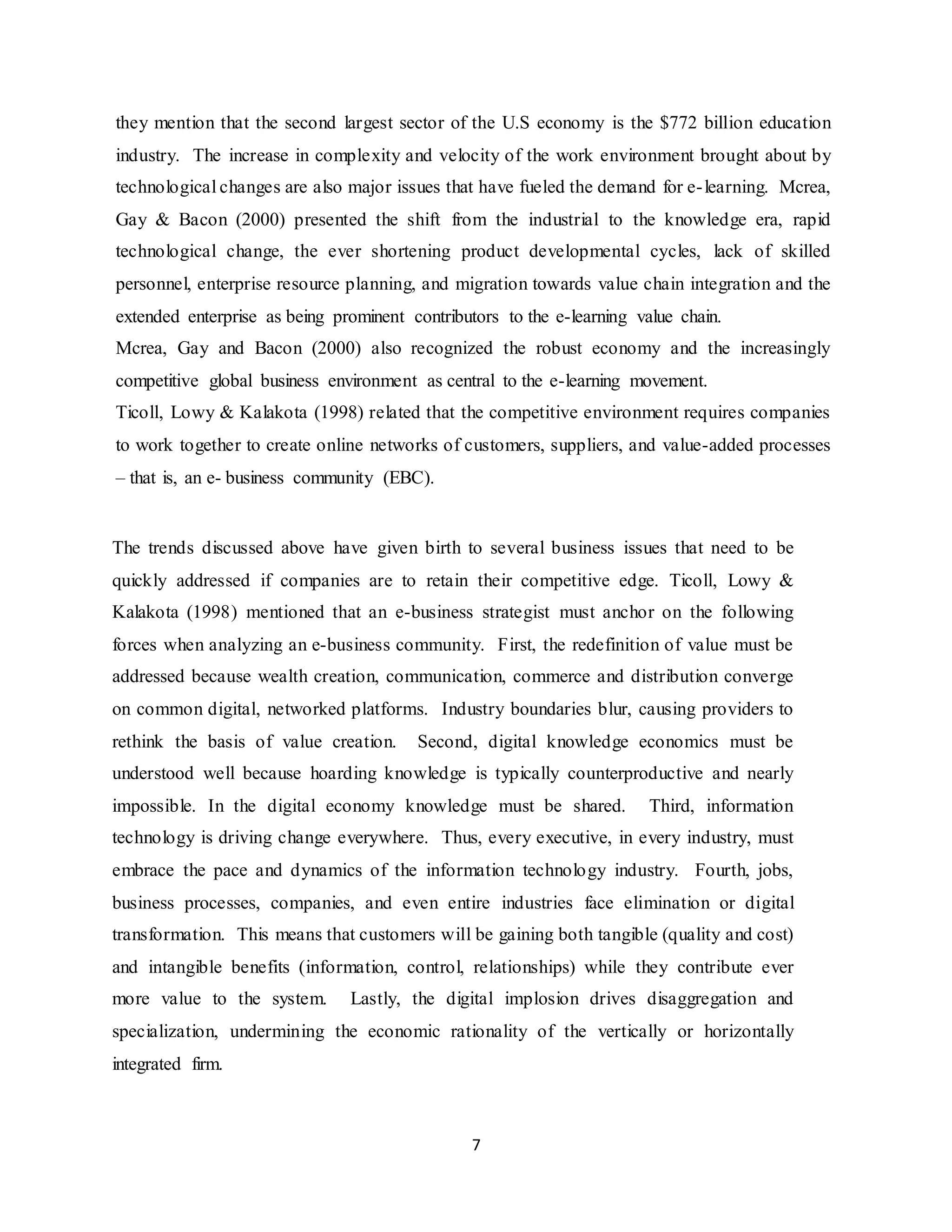 7
they mention that the second largest sector of the U.S economy is the $772 billion education
industry. The increase in complexity and velocity of the work environment brought about by
technological changes are also major issues that have fueled the demand for e-learning. Mcrea,
Gay & Bacon (2000) presented the shift from the industrial to the knowledge era, rapid
technological change, the ever shortening product developmental cycles, lack of skilled
personnel, enterprise resource planning, and migration towards value chain integration and the
extended enterprise as being prominent contributors to the e-learning value chain.
Mcrea, Gay and Bacon (2000) also recognized the robust economy and the increasingly
competitive global business environment as central to the e-learning movement.
Ticoll, Lowy & Kalakota (1998) related that the competitive environment requires companies
to work together to create online networks of customers, suppliers, and value-added processes
– that is, an e- business community (EBC).
The trends discussed above have given birth to several business issues that need to be
quickly addressed if companies are to retain their competitive edge. Ticoll, Lowy &
Kalakota (1998) mentioned that an e-business strategist must anchor on the following
forces when analyzing an e-business community. First, the redefinition of value must be
addressed because wealth creation, communication, commerce and distribution converge
on common digital, networked platforms. Industry boundaries blur, causing providers to
rethink the basis of value creation. Second, digital knowledge economics must be
understood well because hoarding knowledge is typically counterproductive and nearly
impossible. In the digital economy knowledge must be shared. Third, information
technology is driving change everywhere. Thus, every executive, in every industry, must
embrace the pace and dynamics of the information technology industry. Fourth, jobs,
business processes, companies, and even entire industries face elimination or digital
transformation. This means that customers will be gaining both tangible (quality and cost)
and intangible benefits (information, control, relationships) while they contribute ever
more value to the system. Lastly, the digital implosion drives disaggregation and
specialization, undermining the economic rationality of the vertically or horizontally
integrated firm.
 