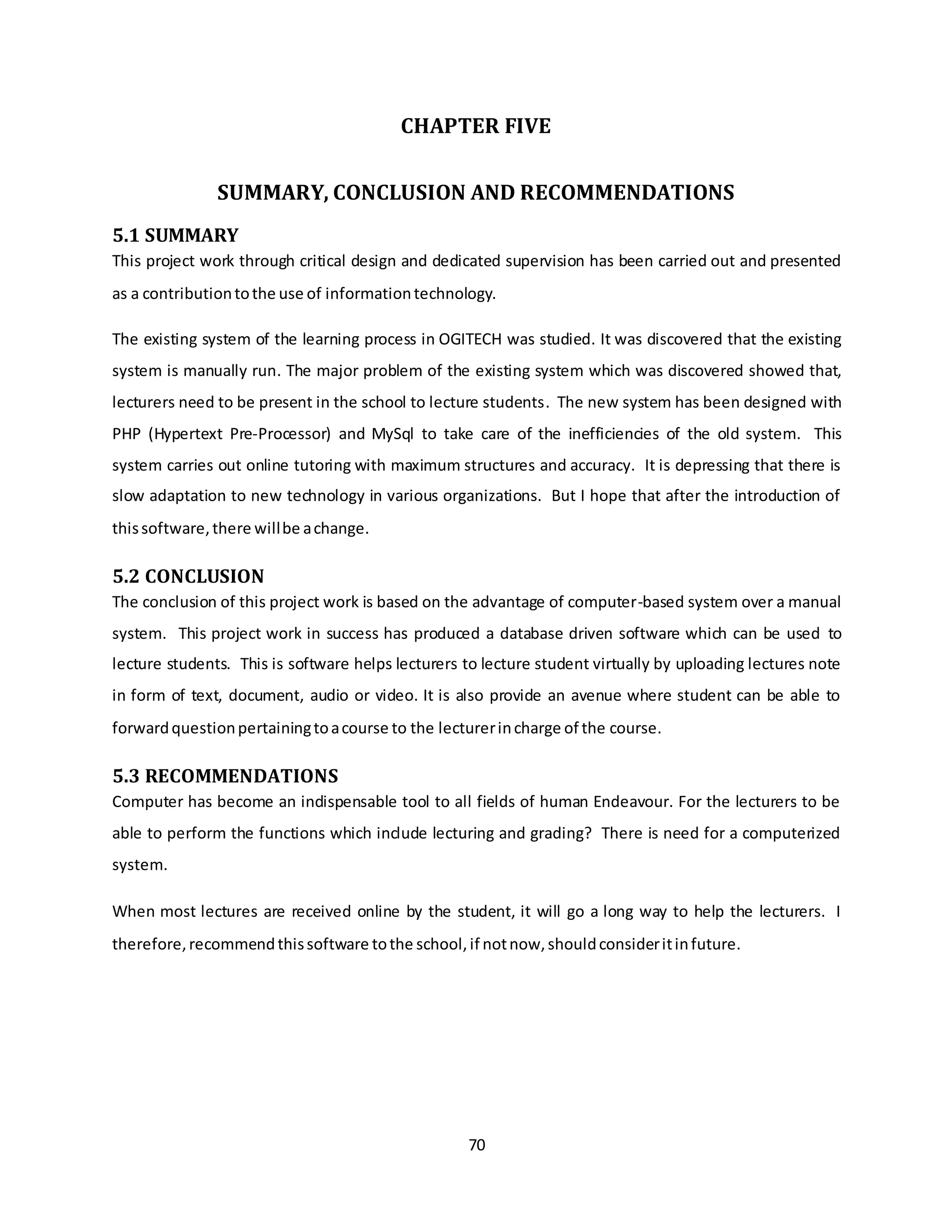 70
CHAPTER FIVE
SUMMARY, CONCLUSION AND RECOMMENDATIONS
5.1 SUMMARY
This project work through critical design and dedicated supervision has been carried out and presented
as a contributiontothe use of informationtechnology.
The existing system of the learning process in OGITECH was studied. It was discovered that the existing
system is manually run. The major problem of the existing system which was discovered showed that,
lecturers need to be present in the school to lecture students. The new system has been designed with
PHP (Hypertext Pre-Processor) and MySql to take care of the inefficiencies of the old system. This
system carries out online tutoring with maximum structures and accuracy. It is depressing that there is
slow adaptation to new technology in various organizations. But I hope that after the introduction of
thissoftware,there willbe achange.
5.2 CONCLUSION
The conclusion of this project work is based on the advantage of computer-based system over a manual
system. This project work in success has produced a database driven software which can be used to
lecture students. This is software helps lecturers to lecture student virtually by uploading lectures note
in form of text, document, audio or video. It is also provide an avenue where student can be able to
forwardquestionpertainingtoacourse to the lecturerincharge of the course.
5.3 RECOMMENDATIONS
Computer has become an indispensable tool to all fields of human Endeavour. For the lecturers to be
able to perform the functions which include lecturing and grading? There is need for a computerized
system.
When most lectures are received online by the student, it will go a long way to help the lecturers. I
therefore,recommendthissoftware tothe school,if notnow,shouldconsideritinfuture.
 