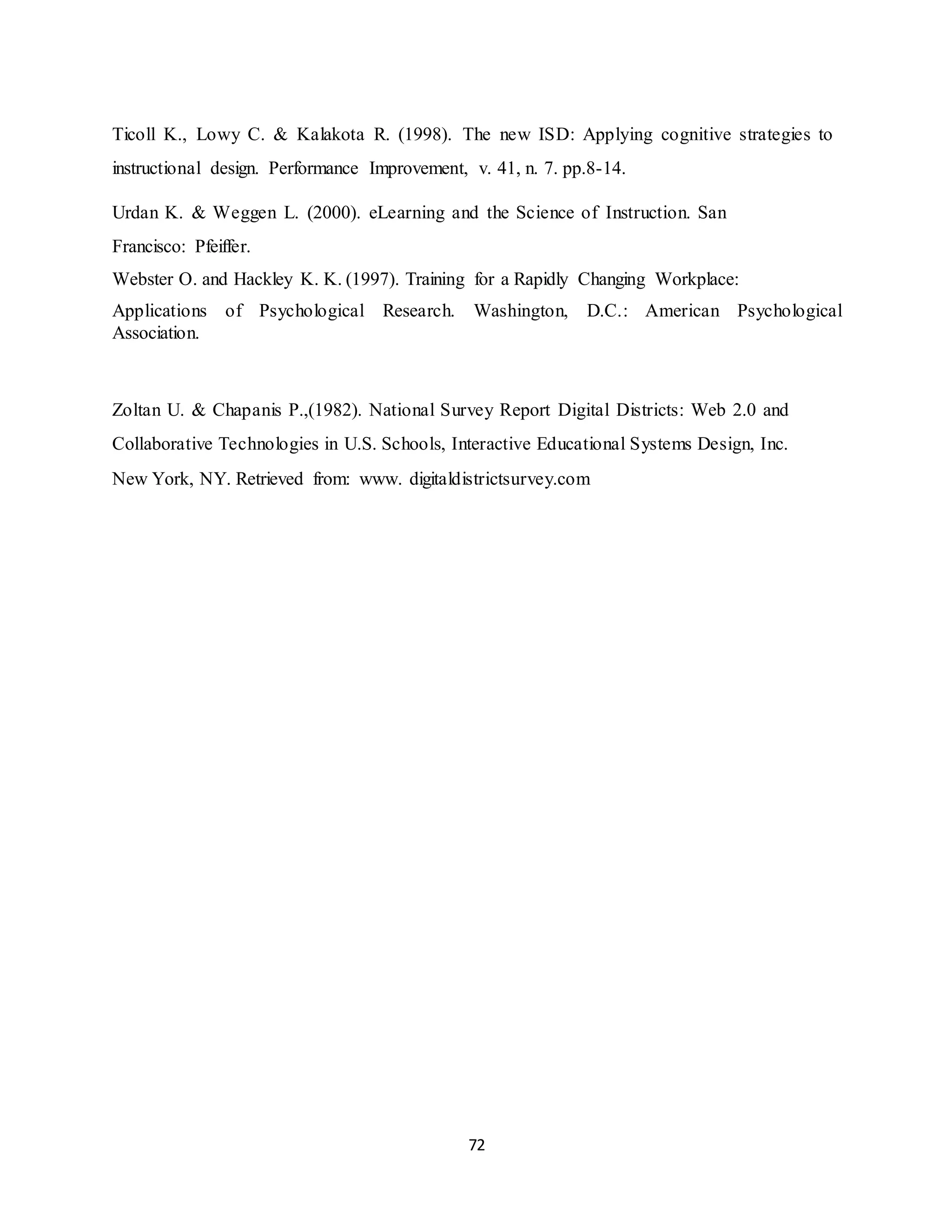 72
Ticoll K., Lowy C. & Kalakota R. (1998). The new ISD: Applying cognitive strategies to
instructional design. Performance Improvement, v. 41, n. 7. pp.8-14.
Urdan K. & Weggen L. (2000). eLearning and the Science of Instruction. San
Francisco: Pfeiffer.
Webster O. and Hackley K. K. (1997). Training for a Rapidly Changing Workplace:
Applications of Psychological Research. Washington, D.C.: American Psychological
Association.
Zoltan U. & Chapanis P.,(1982). National Survey Report Digital Districts: Web 2.0 and
Collaborative Technologies in U.S. Schools, Interactive Educational Systems Design, Inc.
New York, NY. Retrieved from: www. digitaldistrictsurvey.com
 