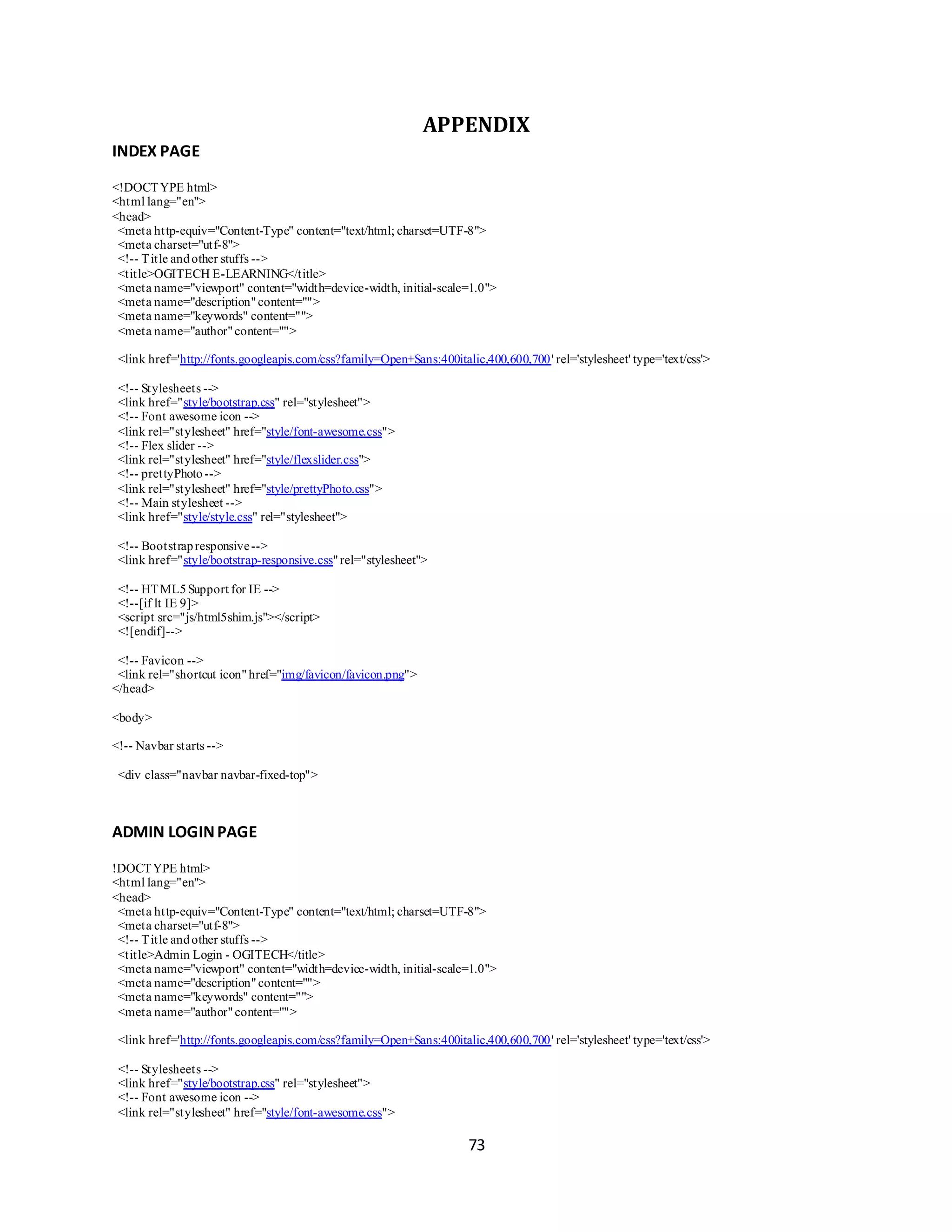73
APPENDIX
INDEX PAGE
<!DOCTYPE html>
<html lang="en">
<head>
<meta http-equiv="Content-Type" content="text/html; charset=UTF-8">
<meta charset="utf-8">
<!-- Title andother stuffs -->
<title>OGITECH E-LEARNING</title>
<meta name="viewport" content="width=device-width, initial-scale=1.0">
<meta name="description"content="">
<meta name="keywords" content="">
<meta name="author"content="">
<link href='http://fonts.googleapis.com/css?family=Open+Sans:400italic,400,600,700' rel='stylesheet' type='text/css'>
<!-- Stylesheets -->
<link href="style/bootstrap.css" rel="stylesheet">
<!-- Font awesome icon -->
<link rel="stylesheet" href="style/font-awesome.css">
<!-- Flex slider -->
<link rel="stylesheet" href="style/flexslider.css">
<!-- prettyPhoto-->
<link rel="stylesheet" href="style/prettyPhoto.css">
<!-- Main stylesheet -->
<link href="style/style.css" rel="stylesheet">
<!-- Bootstrapresponsive-->
<link href="style/bootstrap-responsive.css"rel="stylesheet">
<!-- HTML5Support for IE -->
<!--[if lt IE 9]>
<script src="js/html5shim.js"></script>
<![endif]-->
<!-- Favicon -->
<link rel="shortcut icon"href="img/favicon/favicon.png">
</head>
<body>
<!-- Navbar starts -->
<div class="navbar navbar-fixed-top">
ADMIN LOGINPAGE
!DOCTYPE html>
<html lang="en">
<head>
<meta http-equiv="Content-Type" content="text/html; charset=UTF-8">
<meta charset="utf-8">
<!-- Title andother stuffs -->
<title>Admin Login - OGITECH</title>
<meta name="viewport" content="width=device-width, initial-scale=1.0">
<meta name="description"content="">
<meta name="keywords" content="">
<meta name="author"content="">
<link href='http://fonts.googleapis.com/css?family=Open+Sans:400italic,400,600,700' rel='stylesheet' type='text/css'>
<!-- Stylesheets -->
<link href="style/bootstrap.css" rel="stylesheet">
<!-- Font awesome icon -->
<link rel="stylesheet" href="style/font-awesome.css">
 