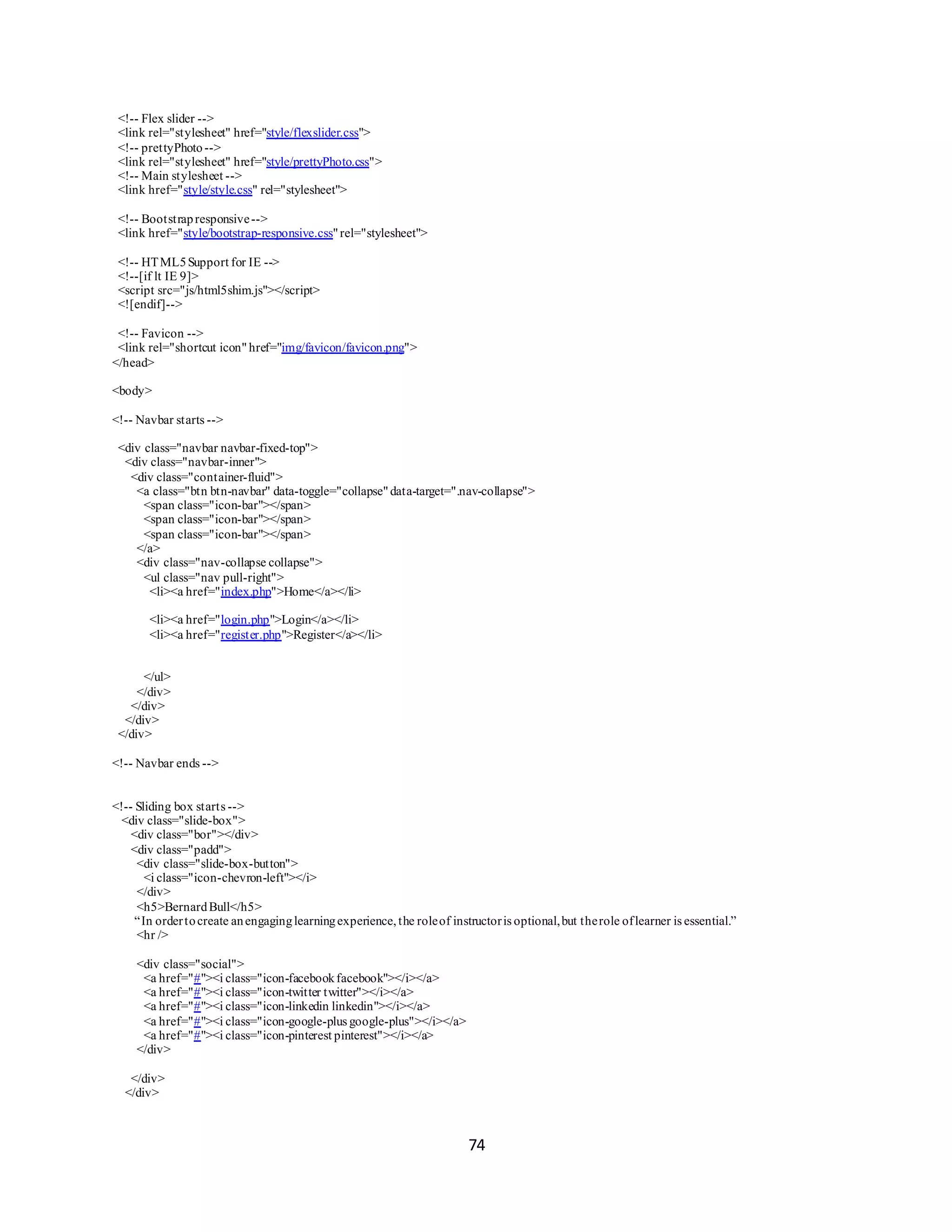 74
<!-- Flex slider -->
<link rel="stylesheet" href="style/flexslider.css">
<!-- prettyPhoto-->
<link rel="stylesheet" href="style/prettyPhoto.css">
<!-- Main stylesheet -->
<link href="style/style.css" rel="stylesheet">
<!-- Bootstrapresponsive-->
<link href="style/bootstrap-responsive.css"rel="stylesheet">
<!-- HTML5Support for IE -->
<!--[if lt IE 9]>
<script src="js/html5shim.js"></script>
<![endif]-->
<!-- Favicon -->
<link rel="shortcut icon" href="img/favicon/favicon.png">
</head>
<body>
<!-- Navbar starts -->
<div class="navbar navbar-fixed-top">
<div class="navbar-inner">
<div class="container-fluid">
<a class="btn btn-navbar" data-toggle="collapse"data-target=".nav-collapse">
<span class="icon-bar"></span>
<span class="icon-bar"></span>
<span class="icon-bar"></span>
</a>
<div class="nav-collapse collapse">
<ul class="nav pull-right">
<li><a href="index.php">Home</a></li>
<li><a href="login.php">Login</a></li>
<li><a href="register.php">Register</a></li>
</ul>
</div>
</div>
</div>
</div>
<!-- Navbar ends -->
<!-- Sliding box starts -->
<div class="slide-box">
<div class="bor"></div>
<div class="padd">
<div class="slide-box-button">
<i class="icon-chevron-left"></i>
</div>
<h5>BernardBull</h5>
“In ordertocreate anengaginglearningexperience, the roleof instructoris optional,but therole oflearner is essential.”
<hr />
<div class="social">
<a href="#"><i class="icon-facebookfacebook"></i></a>
<a href="#"><i class="icon-twitter twitter"></i></a>
<a href="#"><i class="icon-linkedin linkedin"></i></a>
<a href="#"><i class="icon-google-plus google-plus"></i></a>
<a href="#"><i class="icon-pinterest pinterest"></i></a>
</div>
</div>
</div>
 