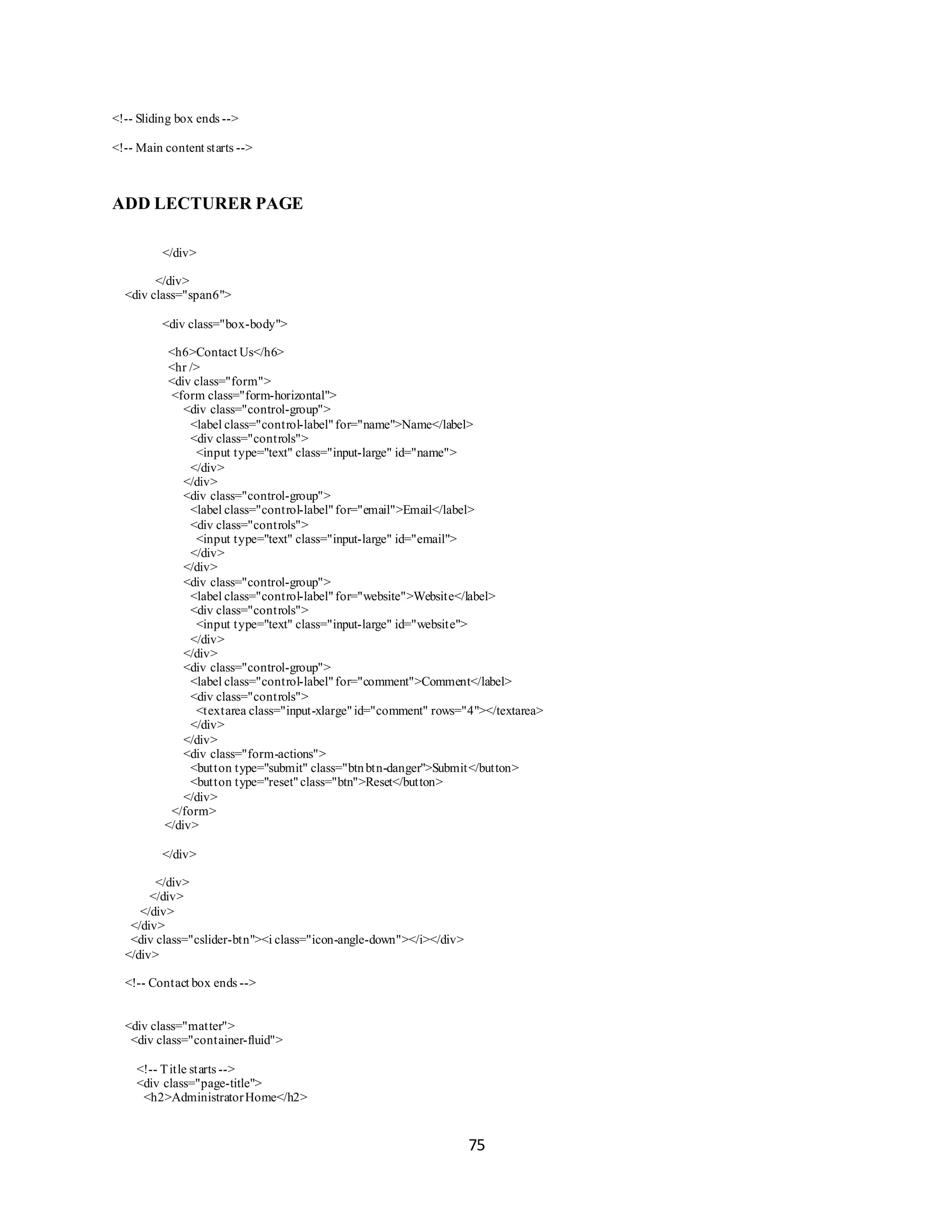75
<!-- Sliding box ends -->
<!-- Main content starts -->
ADD LECTURER PAGE
</div>
</div>
<div class="span6">
<div class="box-body">
<h6>Contact Us</h6>
<hr />
<div class="form">
<form class="form-horizontal">
<div class="control-group">
<label class="control-label"for="name">Name</label>
<div class="controls">
<input type="text" class="input-large" id="name">
</div>
</div>
<div class="control-group">
<label class="control-label"for="email">Email</label>
<div class="controls">
<input type="text" class="input-large" id="email">
</div>
</div>
<div class="control-group">
<label class="control-label"for="website">Website</label>
<div class="controls">
<input type="text" class="input-large" id="website">
</div>
</div>
<div class="control-group">
<label class="control-label"for="comment">Comment</label>
<div class="controls">
<textarea class="input-xlarge"id="comment" rows="4"></textarea>
</div>
</div>
<div class="form-actions">
<button type="submit" class="btnbtn-danger">Submit</button>
<button type="reset"class="btn">Reset</button>
</div>
</form>
</div>
</div>
</div>
</div>
</div>
</div>
<div class="cslider-btn"><i class="icon-angle-down"></i></div>
</div>
<!-- Contact box ends -->
<div class="matter">
<div class="container-fluid">
<!-- Title starts -->
<div class="page-title">
<h2>AdministratorHome</h2>
 