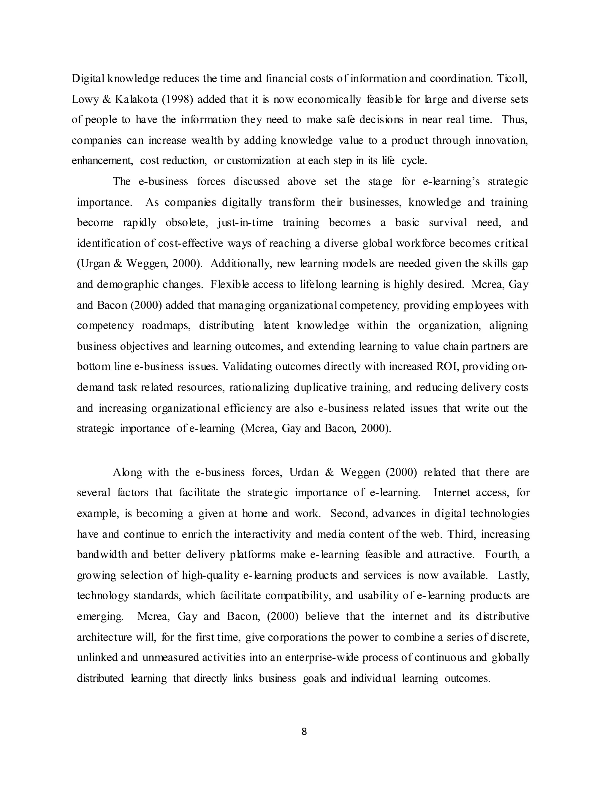 8
Digital knowledge reduces the time and financial costs of information and coordination. Ticoll,
Lowy & Kalakota (1998) added that it is now economically feasible for large and diverse sets
of people to have the information they need to make safe decisions in near real time. Thus,
companies can increase wealth by adding knowledge value to a product through innovation,
enhancement, cost reduction, or customization at each step in its life cycle.
The e-business forces discussed above set the stage for e-learning’s strategic
importance. As companies digitally transform their businesses, knowledge and training
become rapidly obsolete, just-in-time training becomes a basic survival need, and
identification of cost-effective ways of reaching a diverse global workforce becomes critical
(Urgan & Weggen, 2000). Additionally, new learning models are needed given the skills gap
and demographic changes. Flexible access to lifelong learning is highly desired. Mcrea, Gay
and Bacon (2000) added that managing organizational competency, providing employees with
competency roadmaps, distributing latent knowledge within the organization, aligning
business objectives and learning outcomes, and extending learning to value chain partners are
bottom line e-business issues. Validating outcomes directly with increased ROI, providing on-
demand task related resources, rationalizing duplicative training, and reducing delivery costs
and increasing organizational efficiency are also e-business related issues that write out the
strategic importance of e-learning (Mcrea, Gay and Bacon, 2000).
Along with the e-business forces, Urdan & Weggen (2000) related that there are
several factors that facilitate the strategic importance of e-learning. Internet access, for
example, is becoming a given at home and work. Second, advances in digital technologies
have and continue to enrich the interactivity and media content of the web. Third, increasing
bandwidth and better delivery platforms make e-learning feasible and attractive. Fourth, a
growing selection of high-quality e-learning products and services is now available. Lastly,
technology standards, which facilitate compatibility, and usability of e-learning products are
emerging. Mcrea, Gay and Bacon, (2000) believe that the internet and its distributive
architecture will, for the first time, give corporations the power to combine a series of discrete,
unlinked and unmeasured activities into an enterprise-wide process of continuous and globally
distributed learning that directly links business goals and individual learning outcomes.
 