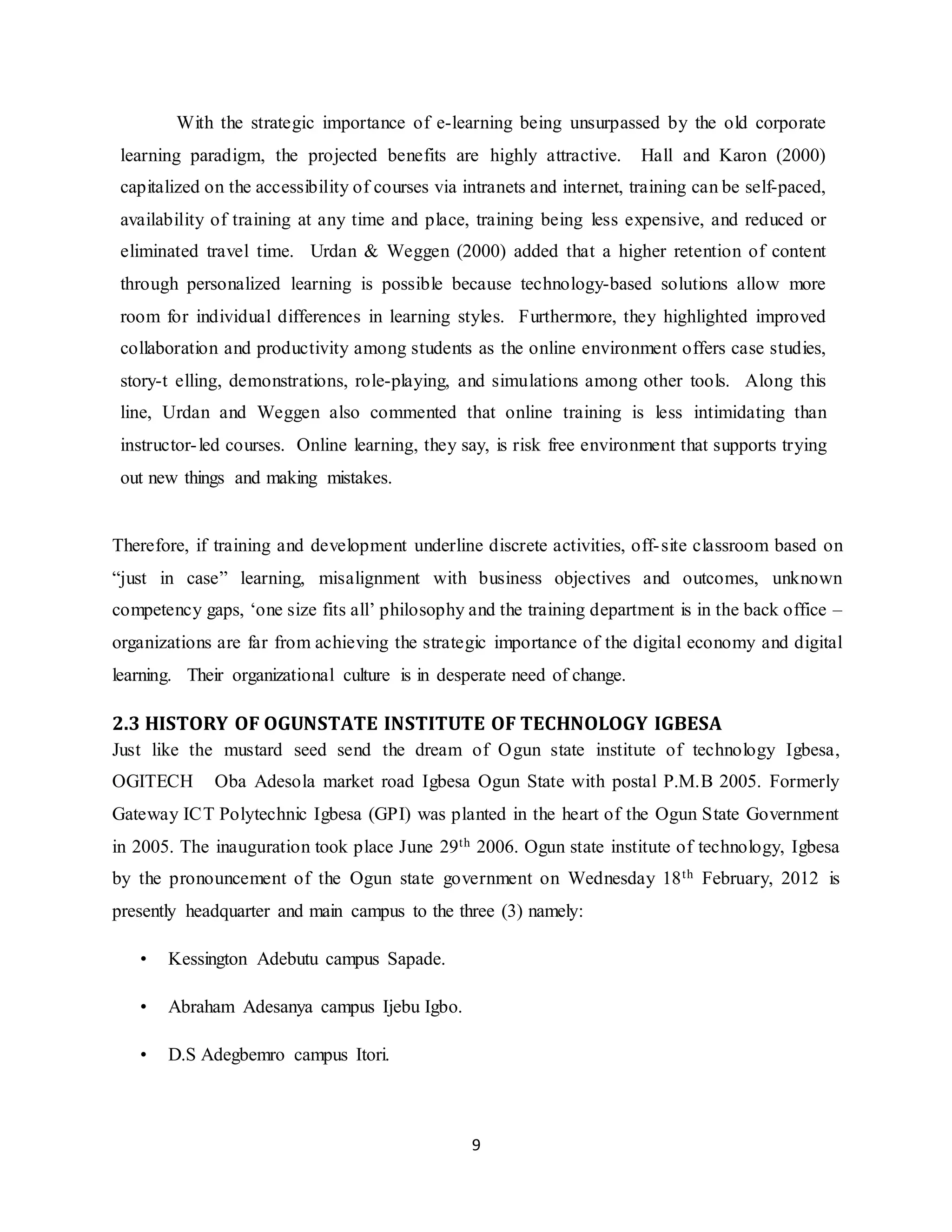 9
With the strategic importance of e-learning being unsurpassed by the old corporate
learning paradigm, the projected benefits are highly attractive. Hall and Karon (2000)
capitalized on the accessibility of courses via intranets and internet, training can be self-paced,
availability of training at any time and place, training being less expensive, and reduced or
eliminated travel time. Urdan & Weggen (2000) added that a higher retention of content
through personalized learning is possible because technology-based solutions allow more
room for individual differences in learning styles. Furthermore, they highlighted improved
collaboration and productivity among students as the online environment offers case studies,
story-t elling, demonstrations, role-playing, and simulations among other tools. Along this
line, Urdan and Weggen also commented that online training is less intimidating than
instructor-led courses. Online learning, they say, is risk free environment that supports trying
out new things and making mistakes.
Therefore, if training and development underline discrete activities, off-site classroom based on
“just in case” learning, misalignment with business objectives and outcomes, unknown
competency gaps, ‘one size fits all’ philosophy and the training department is in the back office –
organizations are far from achieving the strategic importance of the digital economy and digital
learning. Their organizational culture is in desperate need of change.
2.3 HISTORY OF OGUNSTATE INSTITUTE OF TECHNOLOGY IGBESA
Just like the mustard seed send the dream of Ogun state institute of technology Igbesa,
OGITECH Oba Adesola market road Igbesa Ogun State with postal P.M.B 2005. Formerly
Gateway ICT Polytechnic Igbesa (GPI) was planted in the heart of the Ogun State Government
in 2005. The inauguration took place June 29th 2006. Ogun state institute of technology, Igbesa
by the pronouncement of the Ogun state government on Wednesday 18th February, 2012 is
presently headquarter and main campus to the three (3) namely:
• Kessington Adebutu campus Sapade.
• Abraham Adesanya campus Ijebu Igbo.
• D.S Adegbemro campus Itori.
 