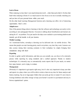 13
Lack of focus
When studying in class there’s not much distraction (well… other than each other!). On the other
hand when studying at home it’s so much easier to lose focus as no one is actually watching you
and you have all your personal items within your reach.
On the other hand Learning Management Systems and e-learning can offer a lot of interesting
opportunities. Here’s a few:
Adaptiveness
One of the greatest things about e-learning is that the software and technology can easily evolve
according to new pedagogical theories. Everyone is talking about Gamification and learners are
asking for it? - no problem. You just need to develop a new module in your training platform and
instantly get all the benefits to all your learners.
Mobile Learning
As I mentioned before, nowadays e-learning can be delivered also via mobile devices. This
means that people can start learning pretty much everywhere, any time they want. Learners can
take courses during their morning commute to their workplace by simply bringing their
smartphones along with them!
Reporting
In order to gather useful information, and data you can actually use, you have to be extremely
precise while reporting by using standards and a unified approach. Thanks to modern
technologies it’s extremely easy to automatically create reports that fit your needs, no matter
how many learners you’re trying to evaluate.
Management
Obviously it’s important to get reports right away, but it’s also very important to keep your data
and reports in a place where you will be able to retrieve them at any time for future analysis and
history tracking. Say no to huge paper folders that can easily get lost or ruined. It’s now time to
leverage databases and online storage to keep your learner’s records in a permanent and easy to
browse organizational system.
 