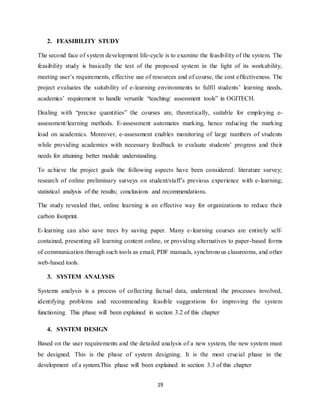 19
2. FEASIBILITY STUDY
The second face of system development life-cycle is to examine the feasibility of the system. The
feasibility study is basically the test of the proposed system in the light of its workability,
meeting user’s requirements, effective use of resources and of course, the cost effectiveness. The
project evaluates the suitability of e-learning environments to fulfil students’ learning needs,
academics’ requirement to handle versatile “teaching/ assessment tools” in OGITECH.
Dealing with “precise quantities” the courses are, theoretically, suitable for employing e-
assessment/learning methods. E-assessment automates marking, hence reducing the marking
load on academics. Moreover, e-assessment enables monitoring of large numbers of students
while providing academics with necessary feedback to evaluate students’ progress and their
needs for attaining better module understanding.
To achieve the project goals the following aspects have been considered: literature survey;
research of online preliminary surveys on student/staff’s previous experience with e-learning;
statistical analysis of the results; conclusions and recommendations.
The study revealed that, online learning is an effective way for organizations to reduce their
carbon footprint.
E-learning can also save trees by saving paper. Many e-learning courses are entirely self-
contained, presenting all learning content online, or providing alternatives to paper-based forms
of communication through such tools as email, PDF manuals, synchronous classrooms, and other
web-based tools.
3. SYSTEM ANALYSIS
Systems analysis is a process of collecting factual data, understand the processes involved,
identifying problems and recommending feasible suggestions for improving the system
functioning. This phase will been explained in section 3.2 of this chapter
4. SYSTEM DESIGN
Based on the user requirements and the detailed analysis of a new system, the new system must
be designed. This is the phase of system designing. It is the most crucial phase in the
development of a system.This phase will been explained in section 3.3 of this chapter
 