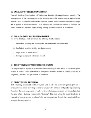 2
1.2 OVERVIEW OF THE EXISTING SYSTEM
Currently in Ogun State Institute of Technology, lecturing of student is done manually. The
major problem of the current system is that lecturers need to be present in the school to lecture
students. Most lecturers in this institution do teach in other institution and sometimes they might
not be present to teach the students. As a result of this, lecturers are unable to complete the
course content of a particular course thereby leading to failure of student in examination.
1.3 PROBLEM WITH THE EXISTING SYSTEM
The above stated case study encounters the following listed problems.
1. Insufficient lecturing time due to events and appointment in other schools
2. Insufficient lecturing facilities e.g. lecture rooms
3. Large record of student failure
4. Improper assignment submission record
1.4 THE OVERVIEW OF THE PROPOSED SYSTEM
The propose system is going to be automated web-based application where lecturers can upload
lectures in form of video, audio and text. This project will also provide an avenue for posting of
assignment, practical, and quiz as well as submission.
1.5 OBJECTIVES OF THE STUDY
Both e-learning system and workflow system tend to solve the same very general problem of
having or many actors executing an activity or graph for activities and producing something.
Therefore, the main components of such a system in both cases are actor, activity, and product.
The goal of an e-learning system is the “learning”. The main actor, the learner (students) is
expected to learn, to acquire new knowledge and competencies, through the execution different
structured learning activities.
 