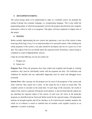 20
5. DEVLOPMENT/CODING
The system design needs to be implemented to make it a workable system. his demands the
coding of design into computer language, i.e., programming language. This is also called the
programming phase in which the programmer converts the program specifications into computer
instructions, which we refer to as programs. This phase will been explained in chapter four of
this project
6. TESTING
Before actually implementing the new system into operations, a test run of the system is done
removing all the bugs, if any. It is an important phase of a successful system. After codifying the
whole programs of the system, a test plan should be developed and run on a given set of test
data. The output of the test run should match the expected results. Sometimes, system testing is
considered as a part of implementation process.
Using the test data following test run are carried out:
 Program test
 System test
Program Test: When the programs have been coded and compiled and brought to working
conditions, they must be individually tested with the prepared test data. All verification and
validation be checked and any undesirable happening must be noted and debugged (error
corrected).
System Test: After carrying out the program test for each of the programs of the system and
errors removed, then system test is done. At this stage the test is done on actual data. The
complete system is executed on the actual data. At each stage of the execution, the results or
output of the system is analyzed. During the result analysis, it may be found that the outputs are
not matching the expected output of the system. In such case, the errors in the particular
programs are identified and are fixed and further tested for the expected output. All independent
modules be brought together and all the interfaces to be tested between multiple modules, the
whole set of software is tested to establish that all modules work together correctly as an
application or system or package.
 