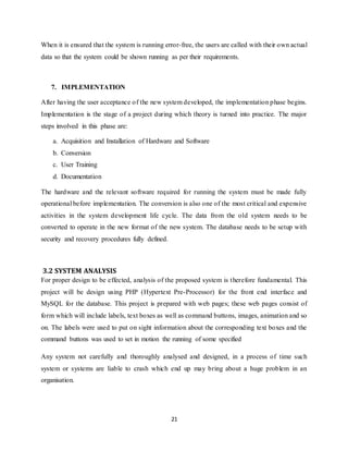 21
When it is ensured that the system is running error-free, the users are called with their own actual
data so that the system could be shown running as per their requirements.
7. IMPLEMENTATION
After having the user acceptance of the new system developed, the implementation phase begins.
Implementation is the stage of a project during which theory is turned into practice. The major
steps involved in this phase are:
a. Acquisition and Installation of Hardware and Software
b. Conversion
c. User Training
d. Documentation
The hardware and the relevant software required for running the system must be made fully
operational before implementation. The conversion is also one of the most critical and expensive
activities in the system development life cycle. The data from the old system needs to be
converted to operate in the new format of the new system. The database needs to be setup with
security and recovery procedures fully defined.
3.2 SYSTEM ANALYSIS
For proper design to be effected, analysis of the proposed system is therefore fundamental. This
project will be design using PHP (Hypertext Pre-Processor) for the front end interface and
MySQL for the database. This project is prepared with web pages; these web pages consist of
form which will include labels, text boxes as well as command buttons, images, animation and so
on. The labels were used to put on sight information about the corresponding text boxes and the
command buttons was used to set in motion the running of some specified
Any system not carefully and thoroughly analysed and designed, in a process of time such
system or systems are liable to crash which end up may bring about a huge problem in an
organisation.
 