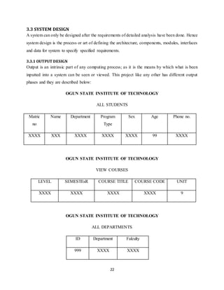 22
3.3 SYSTEM DESIGN
A system can only be designed after the requirements of detailed analysis have been done. Hence
system design is the process or art of defining the architecture, components, modules, interfaces
and data for system to specify specified requirements.
3.3.1 OUTPUT DESIGN
Output is an intrinsic part of any computing process; as it is the means by which what is been
inputted into a system can be seen or viewed. This project like any other has different output
phases and they are described below:
OGUN STATE INSTITUTE OF TECHNOLOGY
ALL STUDENTS
Matric
no
Name Department Program
Type
Sex Age Phone no.
XXXX XXX XXXX XXXX XXXX 99 XXXX
OGUN STATE INSTITUTE OF TECHNOLOGY
VIEW COURSES
LEVEL SEMESTEsR COURSE TITLE COURSE CODE UNIT
XXXX XXXX XXXX XXXX 9
OGUN STATE INSTITUTE OF TECHNOLOGY
ALL DEPARTMENTS
ID Department Falculty
999 XXXX XXXX
 