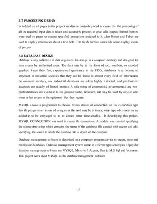 37
3.7 PROCESSING DESIGN
Scheduled on all pages in this project are diverse controls placed to ensure that the processing of
all the required input data is taken and accurately process to give valid output. Submit buttons
were used on pages to execute specified instructions attached to it. Alert Boxes and Tables are
used to display information about a text field. Text fields receive data while some display results
of process.
3.8 DATABASE DESIGN
Database is any collection of data organized for storage in a computer memory and designed for
easy access by authorized users. The data may be in the form of text, numbers, or encoded
graphics. Since their first, experimental appearance in the 1950s, databases have become so
important in industrial societies that they can be found in almost every field of information.
Government, military, and industrial databases are often highly restricted, and professional
databases are usually of limited interest. A wide range of commercial, governmental, and non-
profit databases are available to the general public, however, and may be used by anyone who
owns or has access to the equipment that they require.
MYSQL allows a programmer to choose from a stream of connection list the connection type
that the programmer is sure of using or as the need may be at times, some type of connection are
advisable to be employed so as to ensure better functionality. In developing this project,
MYSQL CONNECTION was used to create the connection. A module was created specifying
the connection string which contains the name of the database file created with access and also
specifying the server to which the database file is stored on the computer.
Database management software is described as a computer program devise to create, store and
manipulate databases. Database management system come in different types examples of popular
database management software are MYSQL, Micro-soft Access, Oracle, M.S Sql and lots more.
This project work used MYSQL as the database management software.
 