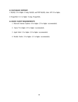 39
4.3 DATABASE SUPPORT.
1. MySQL 5.0 or higher if using MySQL and PHP MySQL client API 5.0 or higher.
2. PostgreSQL 8.3.3 or higher if using PostgreSQL.
4.4 BASIC CLIENT REQUIREMENTS
1. Microsoft Internet Explorer 6.0 or higher (7.0 or higher recommended).
2. Opera 7.0 or higher (9.5 or higher recommended).
3. Apple Safari 1.0 or higher (3.0 or higher recommended).
4. Mozilla Firefox 3.0 or higher (3.5 or higher recommended).
 