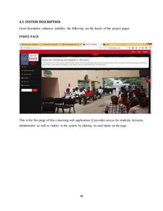 40
4.5 SYSTEM DESCRIPTION
Good description enhances usability; the following are the layout of this project pages:
INDEX PAGE
This is the first page of this e-learning web application. It provides access for students, lecturers,
administrator as well as visitors to the system by clicking on each menu on the page.
 