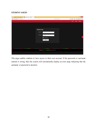 42
STUDENT LOGIN
This page enables students to have access to their own account. If the password or username
entered is wrong, then the system will automatically display an error page indicating that the
username or password is incorrect.
 