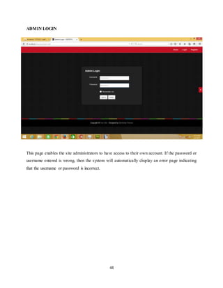 44
ADMIN LOGIN
This page enables the site administrators to have access to their own account. If the password or
username entered is wrong, then the system will automatically display an error page indicating
that the username or password is incorrect.
 