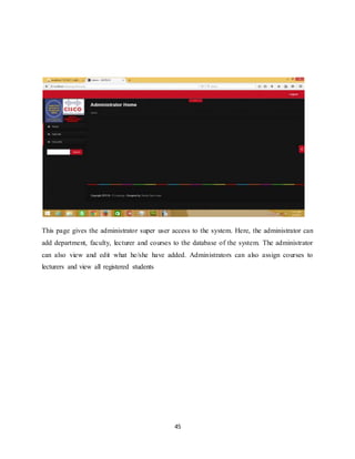 45
This page gives the administrator super user access to the system. Here, the administrator can
add department, faculty, lecturer and courses to the database of the system. The administrator
can also view and edit what he/she have added. Administrators can also assign courses to
lecturers and view all registered students
 