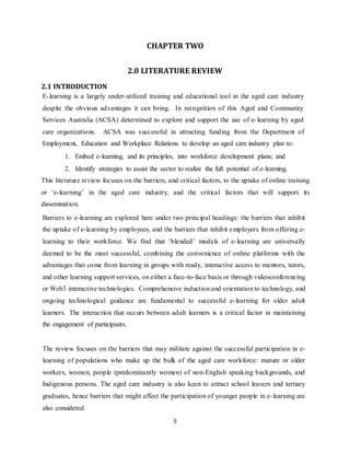 5
CHAPTER TWO
2.0 LITERATURE REVIEW
2.1 INTRODUCTION
E-learning is a largely under-utilized training and educational tool in the aged care industry
despite the obvious advantages it can bring. In recognition of this Aged and Community
Services Australia (ACSA) determined to explore and support the use of e-learning by aged
care organizations. ACSA was successful in attracting funding from the Department of
Employment, Education and Workplace Relations to develop an aged care industry plan to:
1. Embed e-learning, and its principles, into workforce development plans; and
2. Identify strategies to assist the sector to realize the full potential of e-learning.
This literature review focuses on the barriers, and critical factors, to the uptake of online training
or ‘e-learning’ in the aged care industry, and the critical factors that will support its
dissemination.
Barriers to e-learning are explored here under two principal headings: the barriers that inhibit
the uptake of e-learning by employees, and the barriers that inhibit employers from offering e-
learning to their workforce. We find that ‘blended’ models of e-learning are universally
deemed to be the most successful, combining the convenience of online platforms with the
advantages that come from learning in groups with ready, interactive access to mentors, tutors,
and other learning support services, on either a face-to-face basis or through videoconferencing
or Web3 interactive technologies. Comprehensive induction and orientation to technology, and
ongoing technological guidance are fundamental to successful e-learning for older adult
learners. The interaction that occurs between adult learners is a critical factor in maintaining
the engagement of participants.
The review focuses on the barriers that may militate against the successful participation in e-
learning of populations who make up the bulk of the aged care workforce: mature or older
workers, women, people (predominantly women) of non-English speaking backgrounds, and
Indigenous persons. The aged care industry is also keen to attract school leavers and tertiary
graduates, hence barriers that might affect the participation of younger people in e-learning are
also considered.
 