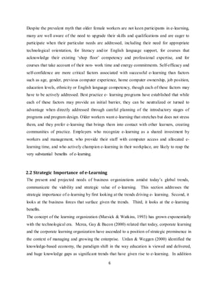 6
Despite the prevalent myth that older female workers are not keen participants in e-learning,
many are well aware of the need to upgrade their skills and qualifications and are eager to
participate when their particular needs are addressed, including their need for appropriate
technological orientation, for literacy and/or English language support, for courses that
acknowledge their existing ‘shop floor’ competency and professional expertise, and for
courses that take account of their non- work time and energy commitments. Self-efficacy and
self-confidence are more critical factors associated with successful e-learning than factors
such as age, gender, previous computer experience, home computer ownership, job position,
education levels, ethnicity or English language competency, though each of these factors may
have to be actively addressed. Best practice e- learning programs have established that while
each of these factors may provide an initial barrier, they can be neutralized or turned to
advantage when directly addressed through careful planning of the introductory stages of
programs and program design. Older workers want e-learning that stretches but does not stress
them, and they prefer e-learning that brings them into contact with other learners, creating
communities of practice. Employers who recognize e-learning as a shared investment by
workers and management, who provide their staff with computer access and allocated e-
learning time, and who actively champion e-learning in their workplace, are likely to reap the
very substantial benefits of e-learning.
2.2 Strategic Importance of e-Learning
The present and projected needs of business organizations amidst today’s global trends,
communicate the viability and strategic value of e-learning. This section addresses the
strategic importance of e-learning by first looking at the trends driving e- learning. Second, it
looks at the business forces that surface given the trends. Third, it looks at the e-learning
benefits.
The concept of the learning organization (Marsick & Watkins, 1993) has grown exponentially
with the technological era. Mcrea, Gay & Bacon (2000) related that today, corporate learning
and the corporate learning organization have ascended to a position of strategic prominence in
the context of managing and growing the enterprise. Urdan & Weggen (2000) identified the
knowledge-based economy, the paradigm shift in the way education is viewed and delivered,
and huge knowledge gaps as significant trends that have given rise to e-learning. In addition
 