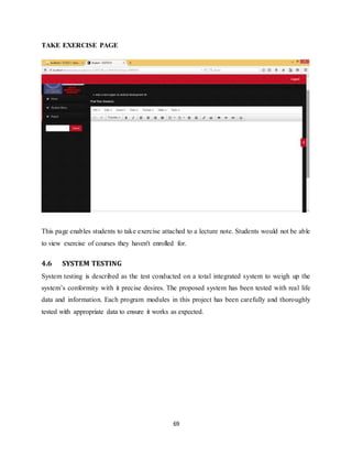 69
TAKE EXERCISE PAGE
This page enables students to take exercise attached to a lecture note. Students would not be able
to view exercise of courses they haven't enrolled for.
4.6 SYSTEM TESTING
System testing is described as the test conducted on a total integrated system to weigh up the
system’s conformity with it precise desires. The proposed system has been tested with real life
data and information. Each program modules in this project has been carefully and thoroughly
tested with appropriate data to ensure it works as expected.
 
