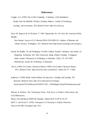 71
References
Coggins A.A, (1988). One to One Computing: A Summary of the Quantitative
Results from the Berkshire Wireless Learning Initiative. Journal of Technology,
Learning, and Assessment, 9(2). Retrieved from: http://www.jtla.org.
Davis M, Bagozzi Q, & Warshaw T, 1989. Opportunity for All: How the American Public
Benefits
from Internet Access at U.S. Libraries.(IMLS-2010-RES-01). Institute of Museum and
Library Services. Washington, D.C. Retrieved from http://tascha.washington.edu/usimpact.
Enochs M, Handley W, and Wollengerg S (1984) Student Teachers’ Intentions and Actions on
Integrating Technology into Their Classrooms during Student Teaching: A Singapore
Study. Journal of Research on Technology in Education. 42(2), 175–195. ISTE
(International Society for Technology in Education).
Gee E, (1990).21st Century Classroom Report, CDWG 21st Century Classroom Report
0611. Retrieved from: http://newsroom.cdw.com/features/ feature-06-27- 11.html
Kalakota V. (1998) Whole System Reform for Innovative Teaching and Learning. ITL
Research. Retrieved from: http://www.itlresearch.com/images/
stories/reports/ITL%20Research%202011%20 -%20Findings%20and%20Implications.pdf
Marsick & Watkins. The Technology Factor: Nine Keys to Student Achievement and
Cost-Effectiveness.
Mcrea, Gay and Bacon (2000).The Guardian, March 2010-16, PP 41-45, 59
Reiff Y. and Powell J. (1992). Emergence of E-learning in Nigeria Education
Sector in the Pilot Newspaper June 2011
 