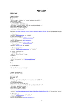 73
APPENDIX
INDEX PAGE
<!DOCTYPE html>
<html lang="en">
<head>
<meta http-equiv="Content-Type" content="text/html; charset=UTF-8">
<meta charset="utf-8">
<!-- Title andother stuffs -->
<title>OGITECH E-LEARNING</title>
<meta name="viewport" content="width=device-width, initial-scale=1.0">
<meta name="description"content="">
<meta name="keywords" content="">
<meta name="author"content="">
<link href='http://fonts.googleapis.com/css?family=Open+Sans:400italic,400,600,700' rel='stylesheet' type='text/css'>
<!-- Stylesheets -->
<link href="style/bootstrap.css" rel="stylesheet">
<!-- Font awesome icon -->
<link rel="stylesheet" href="style/font-awesome.css">
<!-- Flex slider -->
<link rel="stylesheet" href="style/flexslider.css">
<!-- prettyPhoto-->
<link rel="stylesheet" href="style/prettyPhoto.css">
<!-- Main stylesheet -->
<link href="style/style.css" rel="stylesheet">
<!-- Bootstrapresponsive-->
<link href="style/bootstrap-responsive.css"rel="stylesheet">
<!-- HTML5Support for IE -->
<!--[if lt IE 9]>
<script src="js/html5shim.js"></script>
<![endif]-->
<!-- Favicon -->
<link rel="shortcut icon"href="img/favicon/favicon.png">
</head>
<body>
<!-- Navbar starts -->
<div class="navbar navbar-fixed-top">
ADMIN LOGINPAGE
!DOCTYPE html>
<html lang="en">
<head>
<meta http-equiv="Content-Type" content="text/html; charset=UTF-8">
<meta charset="utf-8">
<!-- Title andother stuffs -->
<title>Admin Login - OGITECH</title>
<meta name="viewport" content="width=device-width, initial-scale=1.0">
<meta name="description"content="">
<meta name="keywords" content="">
<meta name="author"content="">
<link href='http://fonts.googleapis.com/css?family=Open+Sans:400italic,400,600,700' rel='stylesheet' type='text/css'>
<!-- Stylesheets -->
<link href="style/bootstrap.css" rel="stylesheet">
<!-- Font awesome icon -->
<link rel="stylesheet" href="style/font-awesome.css">
 