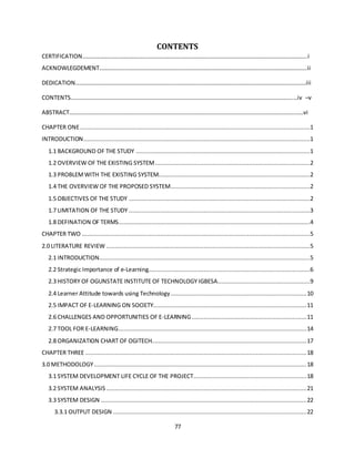 77
CONTENTS
CERTIFICATION………………………………………………………………………………………………………………………………………..i
ACKNOWLEGDEMENT……………….…………………………………………………………………………………………………………….ii
DEDICATION……………………………………………………………………………………………………………………………………………iii
CONTENTS…………………………………………………………………………………………………………………………………………iv –v
ABSTRACT………………………………………………………………………………………………………………………………………..……vi
CHAPTER ONE....................................................................................................................................1
INTRODUCTION..................................................................................................................................1
1.1 BACKGROUND OF THE STUDY ....................................................................................................1
1.2 OVERVIEW OF THE EXISTING SYSTEM.........................................................................................2
1.3 PROBLEMWITH THE EXISTING SYSTEM.......................................................................................2
1.4 THE OVERVIEW OF THE PROPOSED SYSTEM................................................................................2
1.5 OBJECTIVES OF THE STUDY ........................................................................................................2
1.7 LIMITATION OF THE STUDY ........................................................................................................3
1.8 DEFINATION OF TERMS..............................................................................................................4
CHAPTER TWO ...................................................................................................................................5
2.0 LITERATURE REVIEW .....................................................................................................................5
2.1 INTRODUCTION.........................................................................................................................5
2.2 Strategic Importance of e-Learning.............................................................................................6
2.3 HISTORY OF OGUNSTATE INSTITUTE OF TECHNOLOGY IGBESA.....................................................9
2.4 Learner Attitude towards using Technology..............................................................................10
2.5 IMPACT OF E-LEARNING ON SOCIETY........................................................................................11
2.6 CHALLENGES AND OPPORTUNITIES OF E-LEARNING..................................................................11
2.7 TOOL FOR E-LEARNING............................................................................................................14
2.8 ORGANIZATION CHART OF OGITECH.........................................................................................17
CHAPTER THREE ...............................................................................................................................18
3.0 METHODOLOGY..........................................................................................................................18
3.1 SYSTEM DEVELOPMENT LIFE CYCLE OF THE PROJECT.................................................................18
3.2 SYSTEM ANALYSIS ...................................................................................................................21
3.3 SYSTEM DESIGN ......................................................................................................................22
3.3.1 OUTPUT DESIGN ...............................................................................................................22
 
