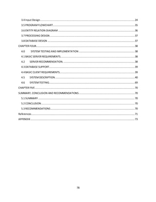 78
3.4 Input Design............................................................................................................................24
3.5 PROGRAMFLOWCHART...........................................................................................................35
3.6 ENTITY RELATION DIAGRAM ....................................................................................................36
3.7 PROCESSING DESIGN...............................................................................................................37
3.8 DATABASE DESIGN ..................................................................................................................37
CHAPTER FOUR.................................................................................................................................38
4.0 SYSTEM TESTING AND IMPLEMENTATION .........................................................................38
4.1 BASIC SERVER REQUIREMENTS.................................................................................................38
4.2 SERVER RECOMMENDATION. .............................................................................................38
4.3 DATABASE SUPPORT................................................................................................................39
4.4 BASIC CLIENT REQUIREMENTS..................................................................................................39
4.5 SYSTEMDESCRIPTION........................................................................................................40
4.6 SYSTEMTESTING................................................................................................................69
CHAPTER FIVE ..................................................................................................................................70
SUMMARY, CONCLUSION AND RECOMMENDATIONS.........................................................................70
5.1 SUMMARY ..............................................................................................................................70
5.2 CONCLUSION ..........................................................................................................................70
5.3 RECOMMENDATIONS..............................................................................................................70
References.......................................................................................................................................71
APPENDIX ........................................................................................................................................73
 