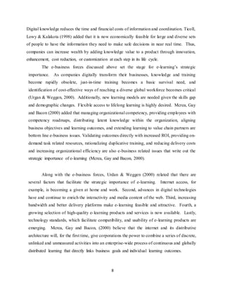 8
Digital knowledge reduces the time and financial costs of information and coordination. Ticoll,
Lowy & Kalakota (1998) added that it is now economically feasible for large and diverse sets
of people to have the information they need to make safe decisions in near real time. Thus,
companies can increase wealth by adding knowledge value to a product through innovation,
enhancement, cost reduction, or customization at each step in its life cycle.
The e-business forces discussed above set the stage for e-learning’s strategic
importance. As companies digitally transform their businesses, knowledge and training
become rapidly obsolete, just-in-time training becomes a basic survival need, and
identification of cost-effective ways of reaching a diverse global workforce becomes critical
(Urgan & Weggen, 2000). Additionally, new learning models are needed given the skills gap
and demographic changes. Flexible access to lifelong learning is highly desired. Mcrea, Gay
and Bacon (2000) added that managing organizational competency, providing employees with
competency roadmaps, distributing latent knowledge within the organization, aligning
business objectives and learning outcomes, and extending learning to value chain partners are
bottom line e-business issues. Validating outcomes directly with increased ROI, providing on-
demand task related resources, rationalizing duplicative training, and reducing delivery costs
and increasing organizational efficiency are also e-business related issues that write out the
strategic importance of e-learning (Mcrea, Gay and Bacon, 2000).
Along with the e-business forces, Urdan & Weggen (2000) related that there are
several factors that facilitate the strategic importance of e-learning. Internet access, for
example, is becoming a given at home and work. Second, advances in digital technologies
have and continue to enrich the interactivity and media content of the web. Third, increasing
bandwidth and better delivery platforms make e-learning feasible and attractive. Fourth, a
growing selection of high-quality e-learning products and services is now available. Lastly,
technology standards, which facilitate compatibility, and usability of e-learning products are
emerging. Mcrea, Gay and Bacon, (2000) believe that the internet and its distributive
architecture will, for the first time, give corporations the power to combine a series of discrete,
unlinked and unmeasured activities into an enterprise-wide process of continuous and globally
distributed learning that directly links business goals and individual learning outcomes.
 