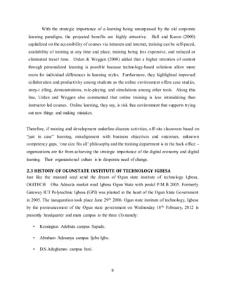 9
With the strategic importance of e-learning being unsurpassed by the old corporate
learning paradigm, the projected benefits are highly attractive. Hall and Karon (2000)
capitalized on the accessibility of courses via intranets and internet, training can be self-paced,
availability of training at any time and place, training being less expensive, and reduced or
eliminated travel time. Urdan & Weggen (2000) added that a higher retention of content
through personalized learning is possible because technology-based solutions allow more
room for individual differences in learning styles. Furthermore, they highlighted improved
collaboration and productivity among students as the online environment offers case studies,
story-t elling, demonstrations, role-playing, and simulations among other tools. Along this
line, Urdan and Weggen also commented that online training is less intimidating than
instructor-led courses. Online learning, they say, is risk free environment that supports trying
out new things and making mistakes.
Therefore, if training and development underline discrete activities, off-site classroom based on
“just in case” learning, misalignment with business objectives and outcomes, unknown
competency gaps, ‘one size fits all’ philosophy and the training department is in the back office –
organizations are far from achieving the strategic importance of the digital economy and digital
learning. Their organizational culture is in desperate need of change.
2.3 HISTORY OF OGUNSTATE INSTITUTE OF TECHNOLOGY IGBESA
Just like the mustard seed send the dream of Ogun state institute of technology Igbesa,
OGITECH Oba Adesola market road Igbesa Ogun State with postal P.M.B 2005. Formerly
Gateway ICT Polytechnic Igbesa (GPI) was planted in the heart of the Ogun State Government
in 2005. The inauguration took place June 29th 2006. Ogun state institute of technology, Igbesa
by the pronouncement of the Ogun state government on Wednesday 18th February, 2012 is
presently headquarter and main campus to the three (3) namely:
• Kessington Adebutu campus Sapade.
• Abraham Adesanya campus Ijebu Igbo.
• D.S Adegbemro campus Itori.
 