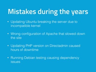 Mistakes during the years
• Updating Ubuntu breaking the server due to
incompatible kernel
• Wrong conﬁguration of Apache that slowed down
the site
• Updating PHP version on Directadmin caused
hours of downtime
• Running Debian testing causing dependency
issues
 