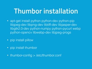 Thumbor installation
• apt-get install python python-dev python-pip
libjpeg-dev libpng-dev libtiff-dev libjasper-dev
libgtk2.0-dev python-numpy python-pycurl webp
python-opencv libwebp-dev libjpeg-progs
• pip install pillow
• pip install thumbor
• thumbor-conﬁg > /etc/thumbor.conf
 