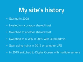 My site’s history
• Started in 2008
• Hosted on a crappy shared host
• Switched to another shared host
• Switched to a VPS in 2010 with Directadmin
• Start using nginx in 2012 on another VPS
• In 2015 switched to Digital Ocean with multiple servers
 