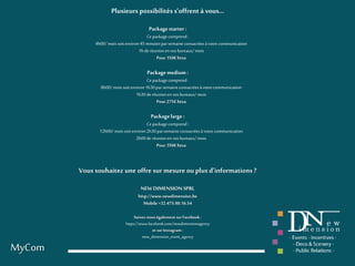 MyCom
Plusieurs possibilités s’offrent à vous…
Packagestarter:
Ce packagecomprend :
4h00/mois soitenviron45 minutesparsemaineconsacréesàvotre communication
1hderéunionenvos bureaux/mois
Pour 150€htva
Packagemedium :
Ce packagecomprend :
8h00/mois soitenviron1h30par semaine consacréesàvotre communication
1h30de réunionen vosbureaux/mois
Pour 275€htva
Packagelarge :
Ce packagecomprend :
12h00/mois soitenviron2h30parsemaine consacréesà votre communication
2h00de réunionen vosbureaux/mois
Pour 350€htva
Vous souhaitez une offre sur mesureou plus d’informations ?
NEWDIMENSIONSPRL
http://www.newdimension.be
Mobile +32.475.90.16.54
Suivez-nouségalement surFacebook :
https://www.facebook.com/newdimensionagency
et surInstagram:
new_dimension_event_agency
 