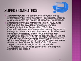  A supercomputer is a computer at the frontline of
contemporary processing capacity – particularly speed of
calculation which can happen at speeds of nanoseconds.
 Supercomputers were introduced in the 1960s, made
initially and, for decades, primarily by Seymour
Cray at Control Data Corporation (CDC), Cray
Research and subsequent companies bearing his name or
monogram. While the supercomputers of the 1970s used
only a few processors, in the 1990s machines with
thousands of processors began to appear and, by the end
of the 20th century, massively parallel supercomputers
with tens of thousands of "off-the-shelf" processors were
the norm. As of November 2013, China's Tianhe-
2 supercomputer is the fastest in the world at
33.86 petaFLOPS, or 33.86 quadrillion floating point
operations per second.
11
 