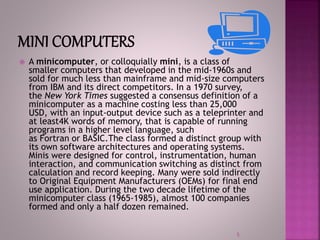  A minicomputer, or colloquially mini, is a class of
smaller computers that developed in the mid-1960s and
sold for much less than mainframe and mid-size computers
from IBM and its direct competitors. In a 1970 survey,
the New York Times suggested a consensus definition of a
minicomputer as a machine costing less than 25,000
USD, with an input-output device such as a teleprinter and
at least4K words of memory, that is capable of running
programs in a higher level language, such
as Fortran or BASIC.The class formed a distinct group with
its own software architectures and operating systems.
Minis were designed for control, instrumentation, human
interaction, and communication switching as distinct from
calculation and record keeping. Many were sold indirectly
to Original Equipment Manufacturers (OEMs) for final end
use application. During the two decade lifetime of the
minicomputer class (1965-1985), almost 100 companies
formed and only a half dozen remained.
5
 