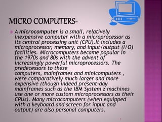  A microcomputer is a small, relatively
inexpensive computer with a microprocessor as
its central processing unit (CPU).It includes a
microprocessor, memory, and input/output (I/O)
facilities. Microcomputers became popular in
the 1970s and 80s with the advent of
increasingly powerful microprocessors. The
predecessors to these
computers, mainframes and minicomputers ,
were comparatively much larger and more
expensive (though indeed present-day
mainframes such as the IBM System z machines
use one or more custom microprocessors as their
CPUs). Many microcomputers (when equipped
with a keyboard and screen for input and
output) are also personal computers.
7
 