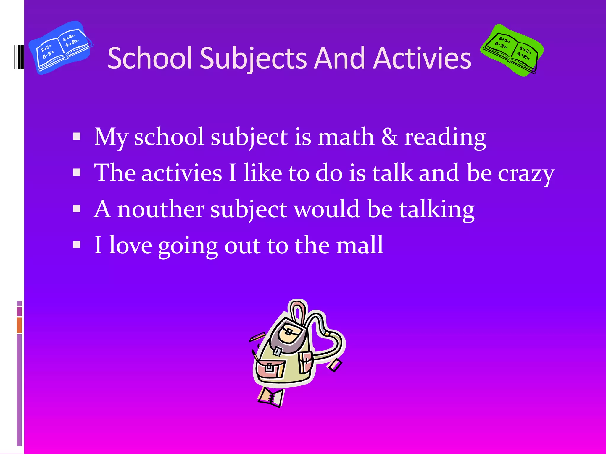 School Subjects And ActiviesMy school subject is math & readingThe activies I like to do is talk and be crazyA nouther subject would be talkingI love going out to the mall