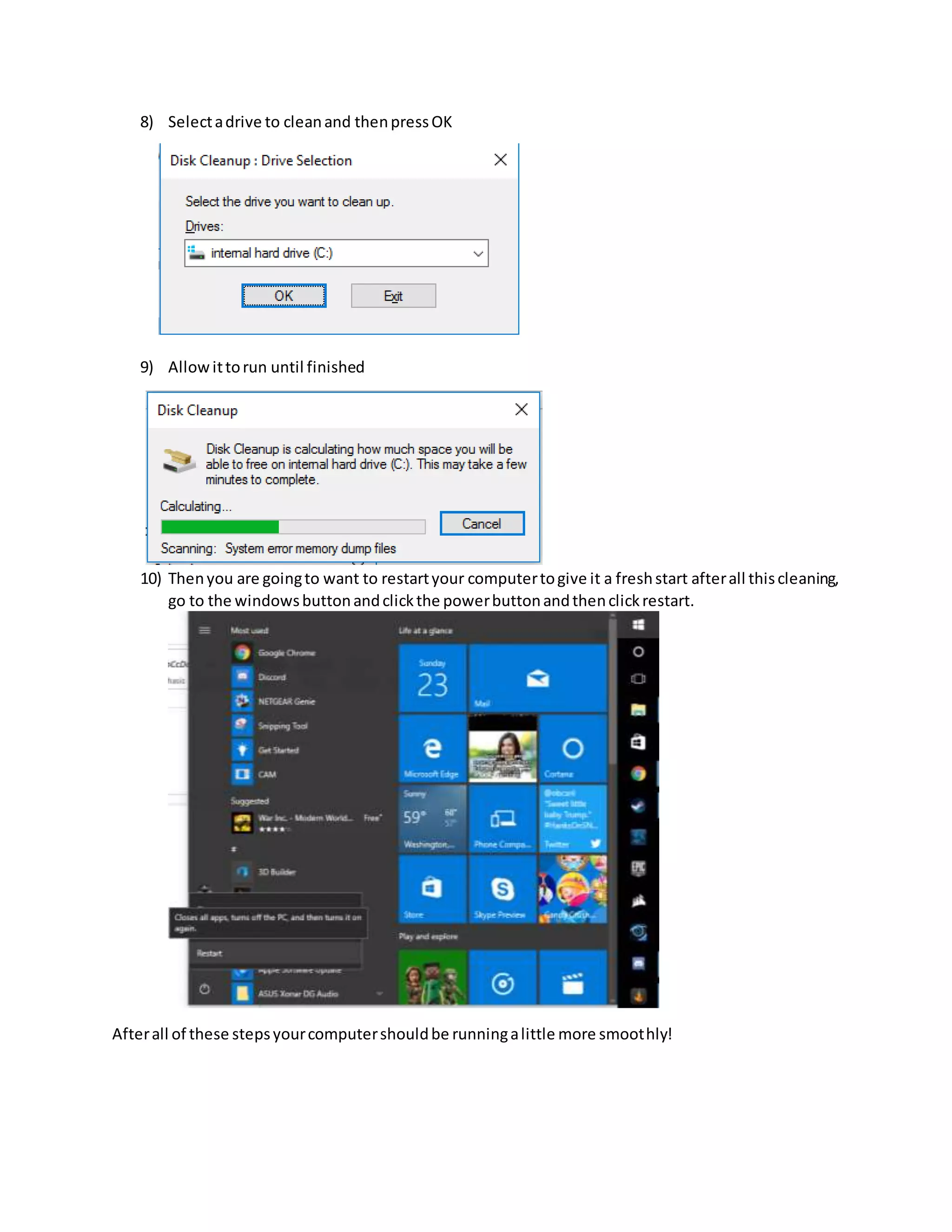 8) Selectadrive to cleanand thenpressOK
9) Allowittorun until finished
10) Thenyou are goingto want to restartyour computertogive it a freshstart afterall thiscleaning,
go to the windowsbuttonandclickthe powerbuttonandthenclickrestart.
Afterall of these stepsyourcomputershouldbe runningalittle more smoothly!