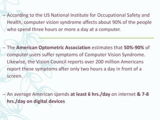 – According to the US National Institute for Occupational Safety and
Health, computer vision syndrome affects about 90% of the people
who spend three hours or more a day at a computer.
– The American Optometric Association estimates that 50%-90% of
computer users suffer symptoms of Computer Vision Syndrome.
Likewise, the Vision Council reports over 200 million Americans
report these symptoms after only two hours a day in front of a
screen.
– An average American spends at least 6 hrs./day on internet & 7-8
hrs./day on digital devices
 