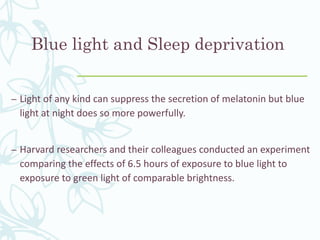 Blue light and Sleep deprivation
– Light of any kind can suppress the secretion of melatonin but blue
light at night does so more powerfully.
– Harvard researchers and their colleagues conducted an experiment
comparing the effects of 6.5 hours of exposure to blue light to
exposure to green light of comparable brightness.
 