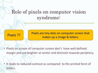 Role of pixels on computer vision
syndrome:
• Pixels on screen of computer screen don’t have well defined
margin and are brighter at center and diminish towards periphery.
• It leads to reduced contrast as compared to the printed form of
letters.
Pixels ??
Pixels are tiny dots on computer screen that
makes up a image & letters.
 
