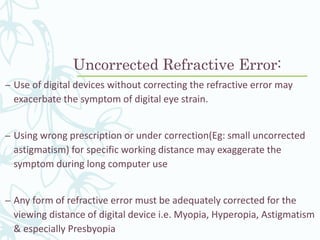 Uncorrected Refractive Error:
– Use of digital devices without correcting the refractive error may
exacerbate the symptom of digital eye strain.
– Using wrong prescription or under correction(Eg: small uncorrected
astigmatism) for specific working distance may exaggerate the
symptom during long computer use
– Any form of refractive error must be adequately corrected for the
viewing distance of digital device i.e. Myopia, Hyperopia, Astigmatism
& especially Presbyopia
 