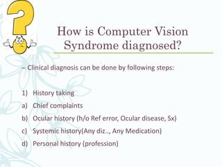 How is Computer Vision
Syndrome diagnosed?
– Clinical diagnosis can be done by following steps:
1) History taking
a) Chief complaints
b) Ocular history (h/o Ref error, Ocular disease, Sx)
c) Systemic history(Any diz.., Any Medication)
d) Personal history (profession)
 