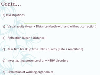 Contd…
2) Investigations
a) Visual acuity (Near + Distance) (both with and without correction)
b) Refraction (Near + Distance)
c) Tear film breakup time , Blink quality (Rate + Amplitude)
d) Investigating presence of any NSBV disorders
e) Evaluation of working ergonomics
 