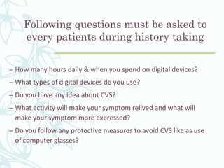 Following questions must be asked to
every patients during history taking
– How many hours daily & when you spend on digital devices?
– What types of digital devices do you use?
– Do you have any idea about CVS?
– What activity will make your symptom relived and what will
make your symptom more expressed?
– Do you follow any protective measures to avoid CVS like as use
of computer glasses?
 
