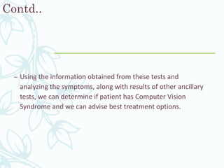 Contd..
– Using the information obtained from these tests and
analyzing the symptoms, along with results of other ancillary
tests, we can determine if patient has Computer Vision
Syndrome and we can advise best treatment options.
 